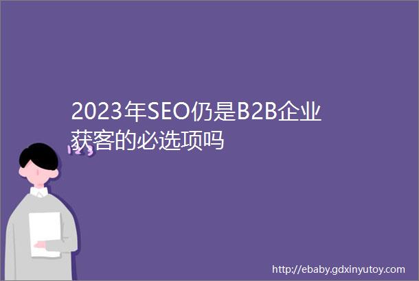 2023年SEO仍是B2B企业获客的必选项吗